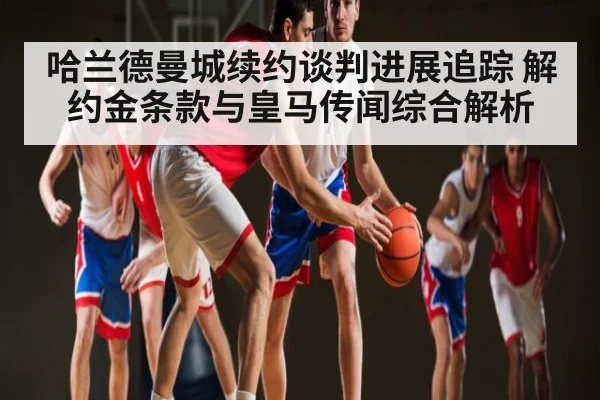 哈兰德曼城续约谈判进展追踪 解约金条款与皇马传闻综合解析