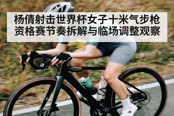 杨倩射击世界杯女子十米气步枪资格赛节奏拆解与临场调整观察